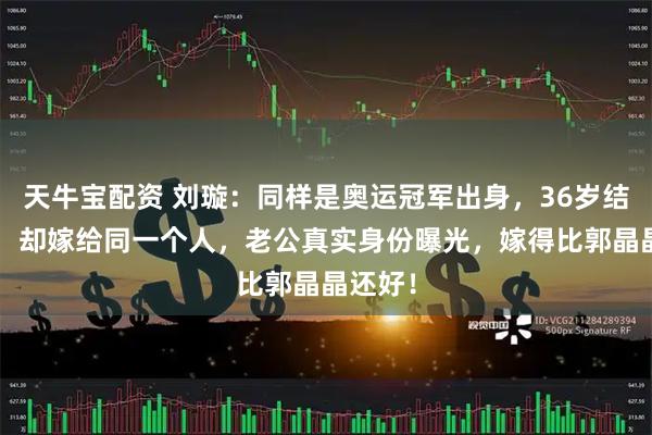 天牛宝配资 刘璇：同样是奥运冠军出身，36岁结4次婚，却嫁给同一个人，老公真实身份曝光，嫁得比郭晶晶还好！