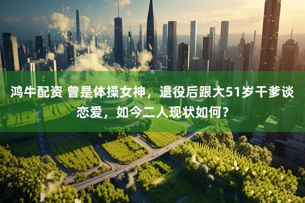 鸿牛配资 曾是体操女神，退役后跟大51岁干爹谈恋爱，如今二人现状如何？