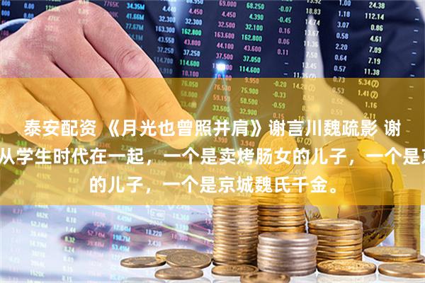 泰安配资 《月光也曾照并肩》谢言川魏疏影 谢言川和魏疏影从学生时代在一起,一个是卖烤肠女的儿子,一个是京城魏氏千金。