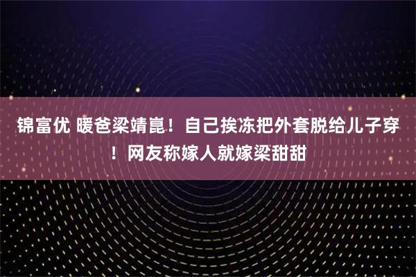 锦富优 暖爸梁靖崑！自己挨冻把外套脱给儿子穿！网友称嫁人就嫁梁甜甜
