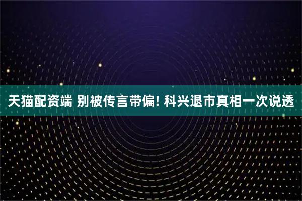 天猫配资端 别被传言带偏! 科兴退市真相一次说透