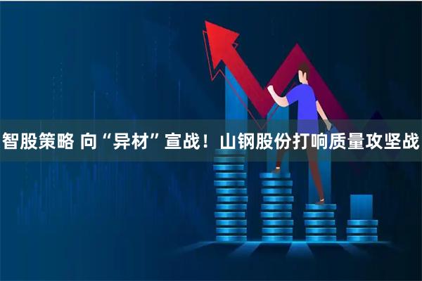 智股策略 向“异材”宣战！山钢股份打响质量攻坚战