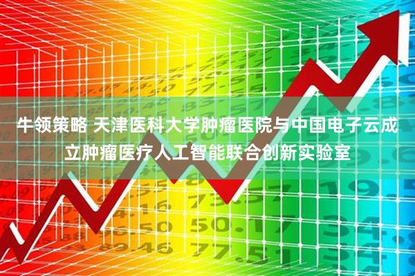 牛领策略 天津医科大学肿瘤医院与中国电子云成立肿瘤医疗人工智能联合创新实验室