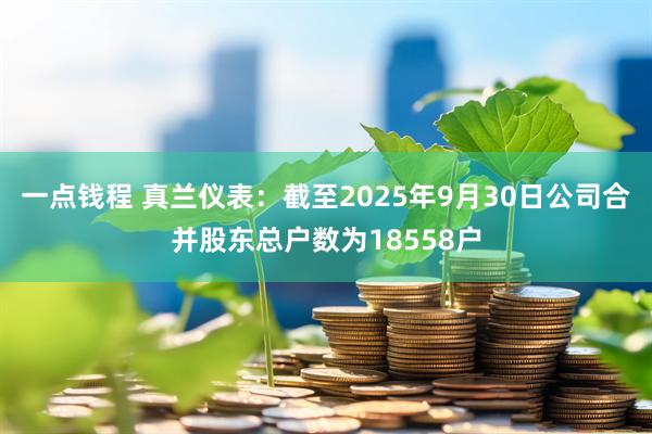 一点钱程 真兰仪表：截至2025年9月30日公司合并股东总户数为18558户