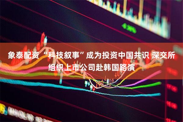 象泰配资 “科技叙事”成为投资中国共识 深交所组织上市公司赴韩国路演