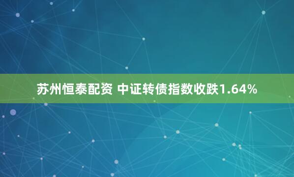 苏州恒泰配资 中证转债指数收跌1.64%