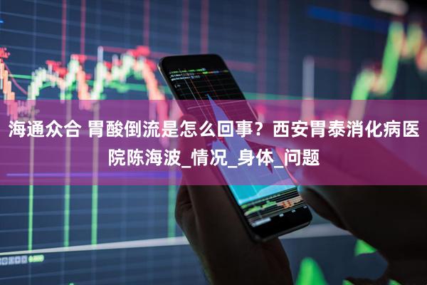 海通众合 胃酸倒流是怎么回事？西安胃泰消化病医院陈海波_情况_身体_问题