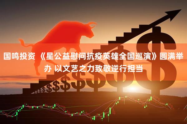 国鸣投资 《星公益慰问抗疫英雄全国巡演》圆满举办 以文艺之力致敬逆行担当