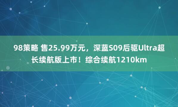 98策略 售25.99万元，深蓝S09后驱Ultra超长续航版上市！综合续航1210km