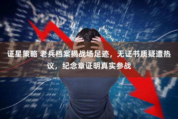 证星策略 老兵档案揭战场足迹，无证书质疑遭热议，纪念章证明真实参战
