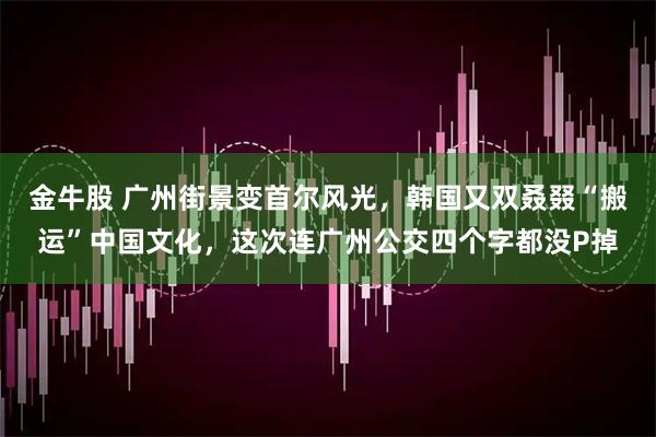 金牛股 广州街景变首尔风光，韩国又双叒叕“搬运”中国文化，这次连广州公交四个字都没P掉