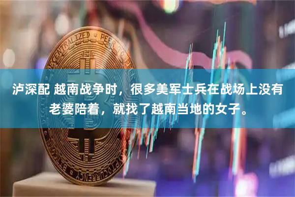 泸深配 越南战争时，很多美军士兵在战场上没有老婆陪着，就找了越南当地的女子。