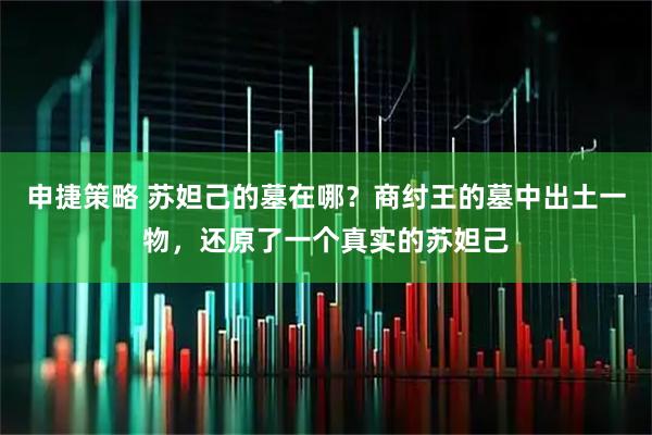 申捷策略 苏妲己的墓在哪？商纣王的墓中出土一物，还原了一个真实的苏妲己