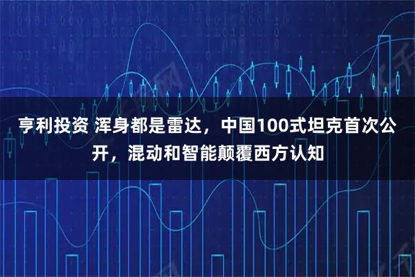 亨利投资 浑身都是雷达，中国100式坦克首次公开，混动和智能颠覆西方认知