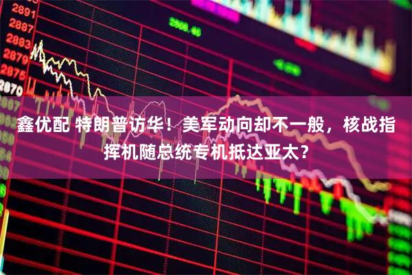 鑫优配 特朗普访华！美军动向却不一般，核战指挥机随总统专机抵达亚太？
