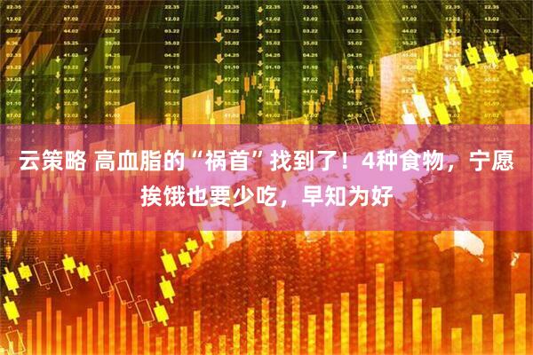 云策略 高血脂的“祸首”找到了！4种食物，宁愿挨饿也要少吃，早知为好