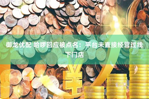 御龙优配 哈啰回应被点名：平台未直接经营过线下门店