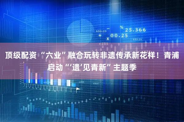 顶级配资 “六业”融合玩转非遗传承新花样！青浦启动“‘遗’见青新”主题季