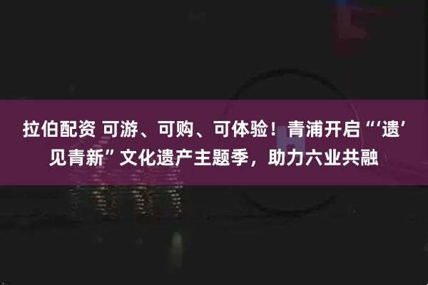 拉伯配资 可游、可购、可体验！青浦开启“‘遗’见青新”文化遗产主题季，助力六业共融