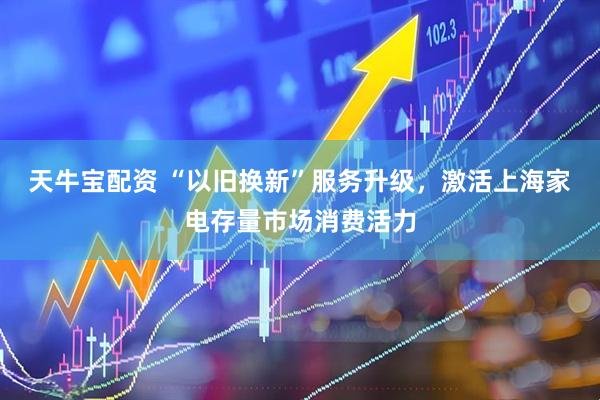 天牛宝配资 “以旧换新”服务升级，激活上海家电存量市场消费活力